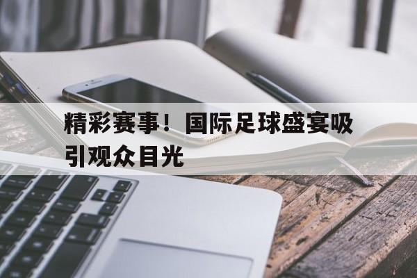 关于精彩赛事！国际足球盛宴吸引观众目光的信息