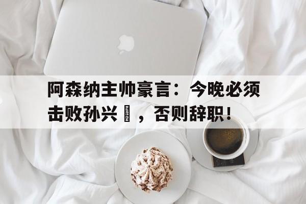 阿森纳主帅豪言：今晚必须击败孙兴慜，否则辞职！