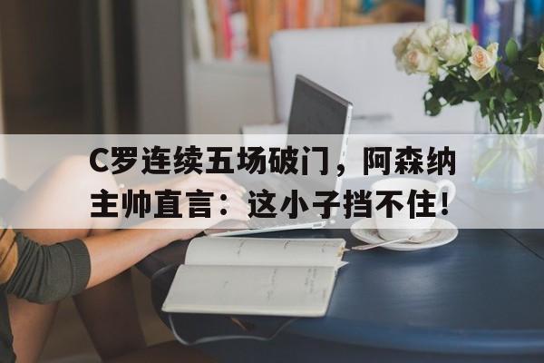 C罗连续五场破门，阿森纳主帅直言：这小子挡不住！c罗对阿森纳进球